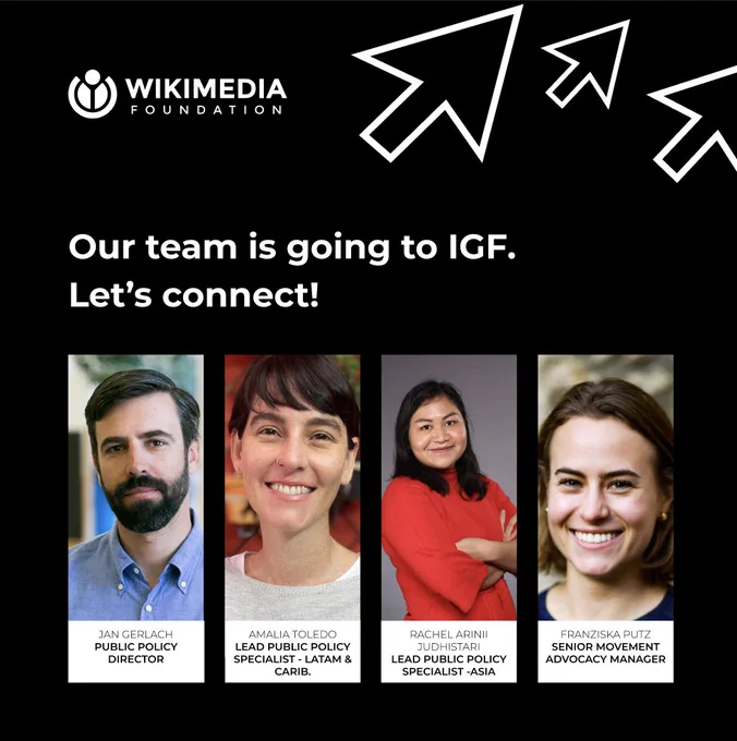 Black slide with white arrows and white text that includes the Wikimedia Foundation Logo and says "Our team is going to IGF, let's connect!". The slide includes four headshots of: Jan Gerlach, Public Policy Director; Amalia Toledo, Lead Public Policy Specialist for LATAM and Carib,; Rachel Arinii Judhistari, Lead public policy specialist for Asia; and Franziska Putz, Senior Movement Advocacy Manager.