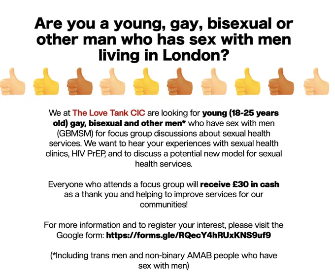 The text reads: Are you a young, gay, bisexual or other man who has sex with men living in London (including trans men and non-binary AMAB people who have sex with men). 

We are the Love Tank are looking for men between 18-25 to take part in in person focus groups about sexual health, HIV PrEP, and to discuss a potential new model for sexual health services. 

Everyone attending the focus groups receives £30.

For more info and to register interest visit - https://forms.gle/RQecY4hRUxKNS9uf9