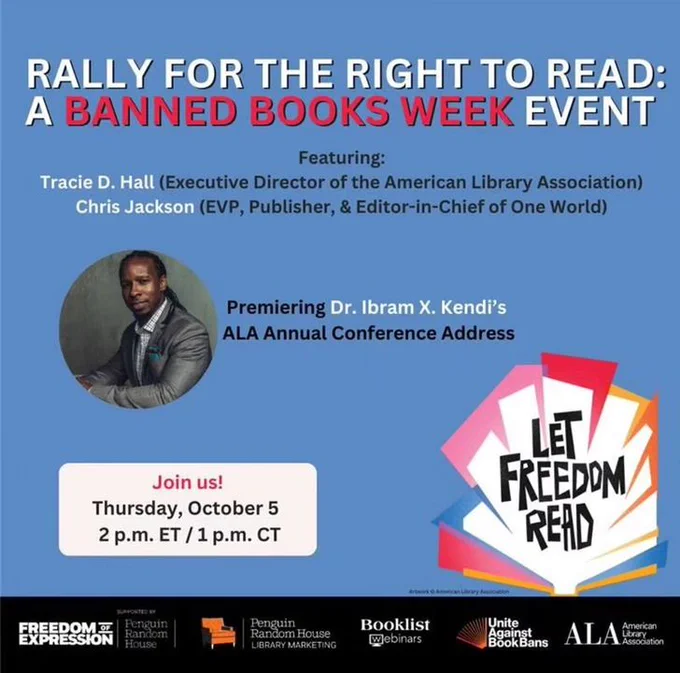 Rally for the Right to Read: A Banned Books Week Event. Featuring Tracie D Hall (Executive Director of the American Library Association), Chris Jackson (EVP, Publisher, & Editor-in-Chief of One World). Premiering Dr. Ibram X. KKendi's ALA Annual Conference Address. Join Us! Thursday, October 5, 2 p.m. ET / 1 p.m. CT. Include Banned Books Week theme artwork, which reads Let Freedom Read, and photo of Dr. Kendi (a Black man in a suit with long hair that is pulled back) and logos for Penguin Random House, Booklist, Unite Against Book Bans, and American Library Association