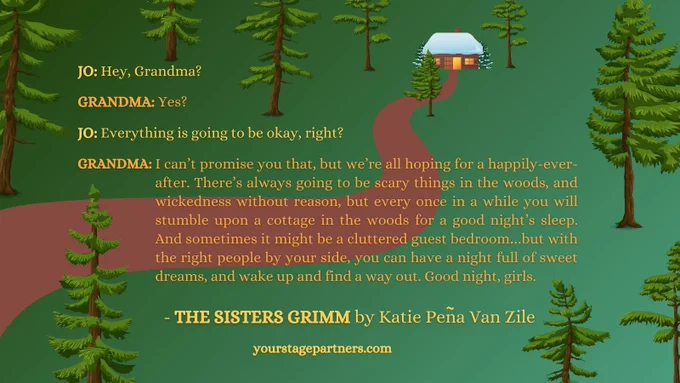 Quote on a forest background: JO: Hey, Grandma? 

GRANDMA: Yes? 

JO: Everything is going to be okay, right? 
 GRANDMA: I can’t promise you that, but we’re all hoping for a happily-ever-after. There’s always going to be scary things in the woods, and wickedness without reason, but every once in a while you will stumble upon a cottage in the woods for a good night’s sleep. And sometimes it might be a cluttered guest bedroom…but with the right people by your side, you can have a night full of sweet dreams, and wake up and find a way out. Good night, girls.  
- The Sisters Grimm by Katie Pena Van Zile. yourstagepartners.com