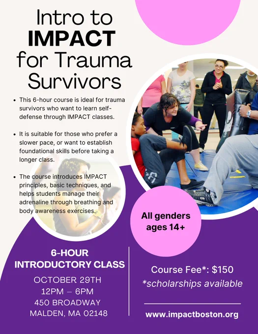 IMAGE: A flyer for the course. The color scheme is beige, pink, and purple, and the flyer has circles with photos from IMPACT classes. The text says: “Intro to IMPACT for Trauma Survivors. This 6-hour course is ideal for trauma survivors who want to learn self-defense through IMPACT classes. It is suitable for those who prefer a slower pace, or want to establish foundational skills before taking a longer class. The course introduces IMPACT principles, basic techniques, and helps students manage their adrenaline through breathing and body awareness exercises. 6-Hour Introductory Class. October 29th. 12pm – 6 pm. 450 Broadway, Malden, MA 02148. Course Fee*: $150. *scholarships available. www.impactboston.org”