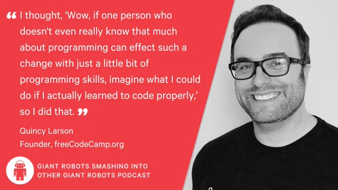 "I thought, 'Wow if one person who doesn't even really know that much about programming can affect such a change with just a little bit of programming skills, imagine what I could do if I actually learned to code properly,' so I did that." – Quincy Larson, Founder, freeCodeCamp.org