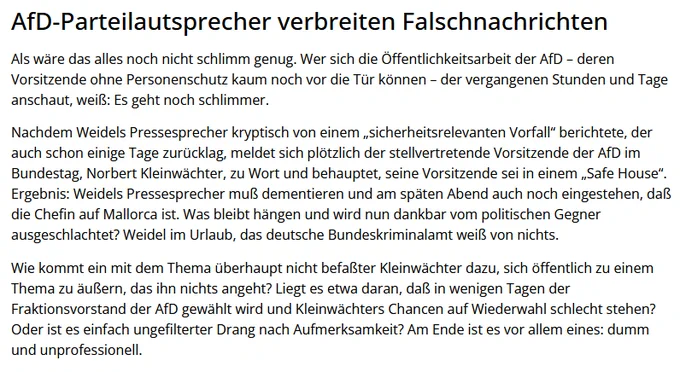 JF: "Nachdem Weidels Pressesprecher kryptisch von einem „sicherheitsrelevanten Vorfall“ berichtete, der auch schon einige Tage zurücklag, meldet sich plötzlich der stellvertretende Vorsitzende der AfD im Bundestag, Norbert Kleinwächter, zu Wort und behauptet, seine Vorsitzende sei in einem „Safe House“. Ergebnis: Weidels Pressesprecher muß dementieren und am späten Abend auch noch eingestehen, daß die Chefin auf Mallorca ist. Was bleibt hängen und wird nun dankbar vom politischen Gegner ausgeschlachtet? Weidel im Urlaub, das deutsche Bundeskriminalamt weiß von nichts."