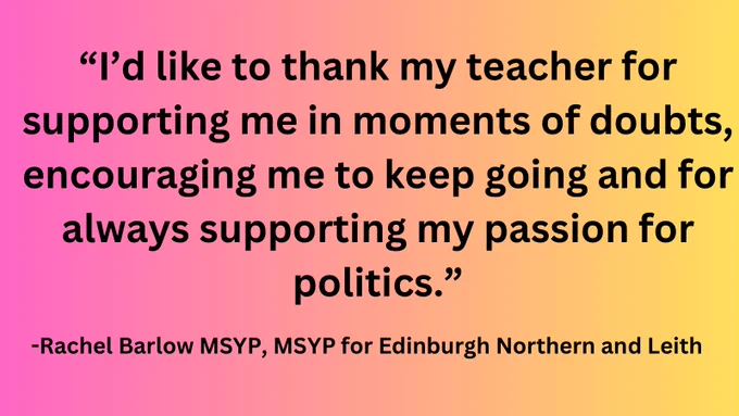 Pink to yellow gradient with black text reading “I’d like to thank my teacher for supporting me in moments of doubt, encouraging me to keep going and for always supporting my passion for politics.” and “Rachel Barlow MSYP, MSYP for Edinburgh Northern and Leith” underneath