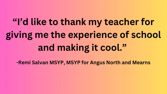 Pink to yellow gradient with black text reading “I’d like to thank my teacher for giving me the experience of school and making it cool.” and “Remi Salvan MSYP, MSYP for Angus North and Mearns” underneath