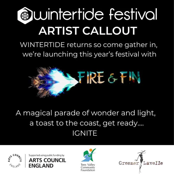 Image Description: Advertising graphic with black background. The word wintertide is written alongside the logo in white.  ARTIST CALL OUT is written beneath. Also in white it says “WINTERTIDE returns, so come gather in, we’re launching this year’s festival with FIRE & FIN.” The fire and fin text is turquoise blue and orange. It has a horizontal flare coming from the side of the word Fire which is also orange and blue and resembles the shape of a fin.  The text continues in white with “…a magical parade of wonder and light, a toast to the coast, get ready... IGNITE” Beneath this are logos from Arts Council England, Tees Valley Community Foundation and Greener Lavelle.