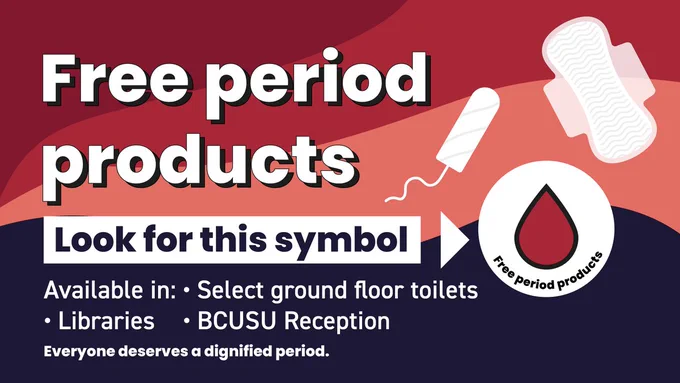 Image with the text:
"Free period products. Available in select ground floor toilets, libraries, BCUSU reception. Everyone deserves a dignified period."
Image also includes the text "Look for this symbol" pointing towards a red blood drop symbol.