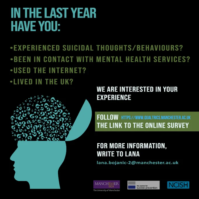 A participant recruitment flyer with a drawing of a human head with question marks coming out of it. The text reads: IN THE LAST YEAR HAVE YOU:
-experienced suicidal thoughts/behaviours
-been in contact with mental health services
-used the internet
- live in the UK

WE ARE INTERESTED IN YOUR EXPERIENCE
follow the link to the online survey. For more information, write to Lana: lana.bojanic-2@manchester.ac.uk

At the bottom there are logos of University of Manchester, Centre for Suicide Prevention and NCISH
