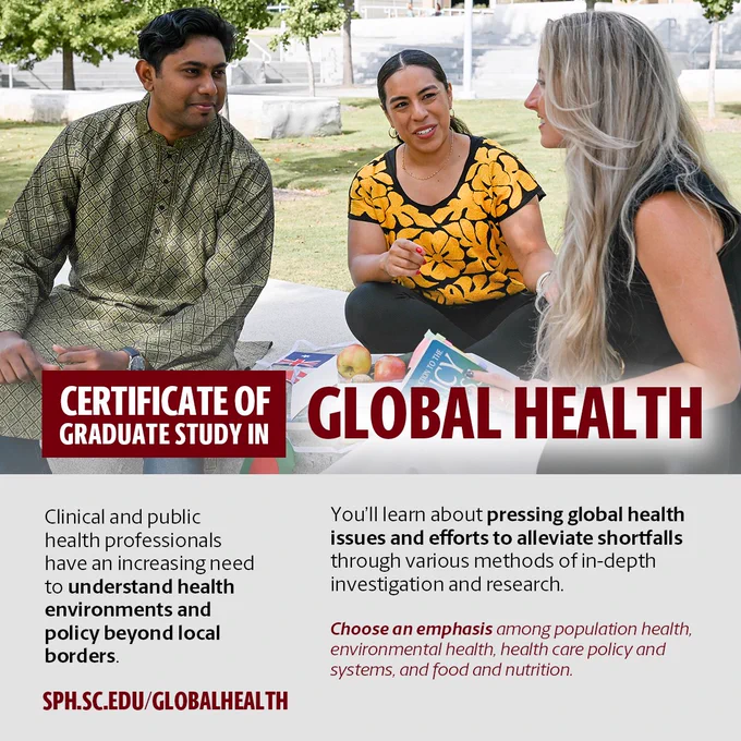 Certificate of Graduate Study in Global Health
Clinical and public health professionals have an increasing need to understand health environments and policy beyond local borders. 
You'll learn about pressing global health issues and efforts to alleviate shortfalls through various methods of in-depth investigation and research
Choose an emphasis among population health, environmental health, health care policy and systems, and food and nutrition.
sph.sc.edu/globalhealth 
