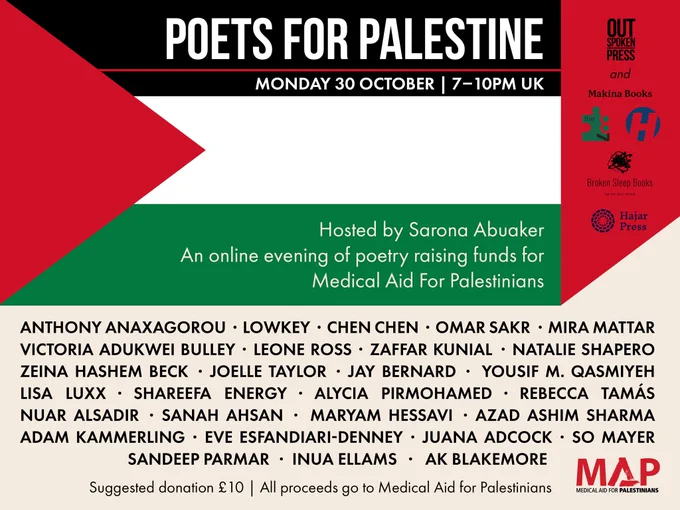 Flyer for Poets for Palestine Monday 30 October 7-10pm UK, an evening of poetry raising funds for Medical Aid for Palestinians. Hosted by Sarona Abuaker. Reader Lineup: Anthony Anaxagorou, Low-key, Chen Chen, Omar Sakr, Mira Mattar, Victoria Adukwei Bulley, Leone Ross, Zaffar Kunial, Natalie Shapero, Zeina Hashem Beck, Joelle Taylor, Jay Bernard, Yousif M Qasmiyeh, lisa luxx, Shareefa Energy, Alycia Pirmohamed, Rebecca Tamás, Nuar Alsadir, Sanah Ahsan, Maryam Hessavi, Azad Ashim Sharma, Sandeep Parmar, AK Blakemore, Juana Adcock, So Mayer, Inua Ellams, Adam Kammerling, Eve Esfandiari-Denney.
