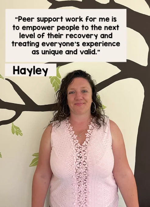 A photo of Hayley smiling, along with a quote where she explains what peer support work means to her. “Peer support work for me is to empower people to the next level of their recovery and treating everyone’s experience as unique and valid.”