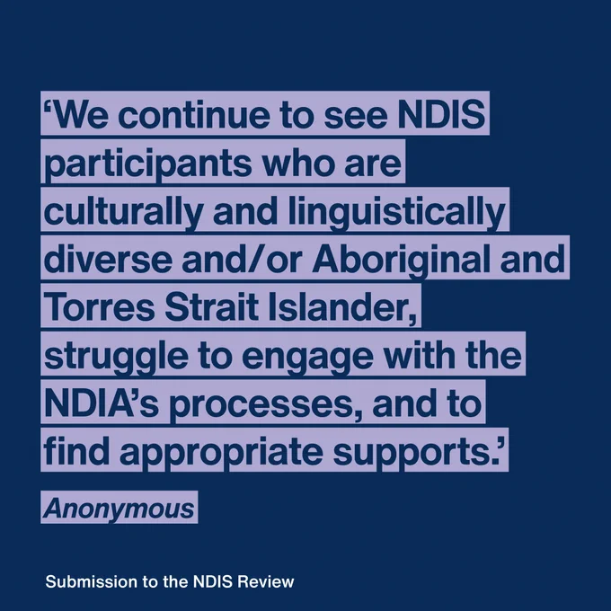 Quote: "We continue to see NDIS participants who are culturally and linguistically diverse and/or Aboriginal and Torres Strait Islander, struggle to engage with the NDIA’s processes, and to find appropriate supports." Anonymous 