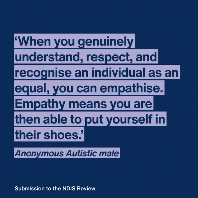 “When you genuinely understand, respect, and recognise an individual as an equal, you can empathise. Empathise means you are then able to put yourself in their shoes.”  Anonymous Autistic male 
