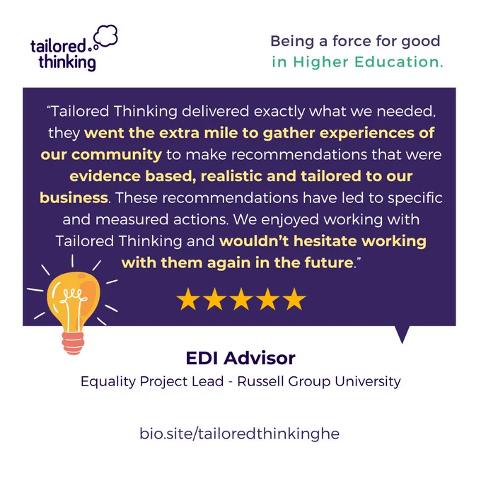 A quote from an anonymous Russell Group University client:

"Tailored Thinking delivered exactly what we needed, they went the extra mile to gather experiences of our community to make recommendations that were evidence based, realistic and tailored to our business. These recommendations have led to specific and measured actions. We enjoyed working with Tailored Thinking and wouldn't hesitate working with them again in the future."