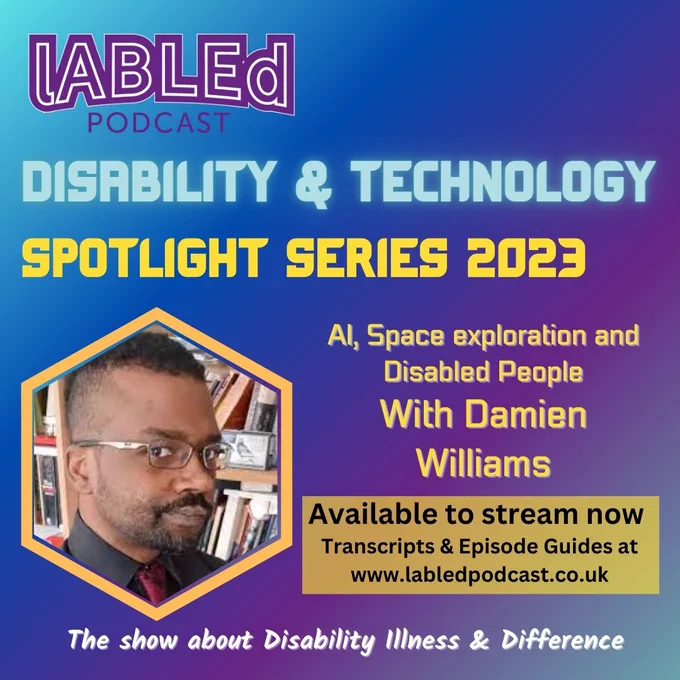 On a blue and Purple diagonal graded  background is the purple labled podcast logo in the top left hand corner, in the right hand corner are the logos for Google Podcast, Spotify and Apple under that is blue glowing text that reads Disability & Technology. Under that is text that reads Spotlight Series 2023 AI, Space exploration and Disabled People
With Damien Williams
to the left of this text is a yellow frame, with an image of Damien , a black man  with close shaved black hair, beared and silver rimmed glasses, he is looking at the camera, and is stood in front of a bookshelf  under that is a pale yellow box with text that reads Available to stream now Transcripts & Episode Guides at www.labledpodcast.co.uk Under that is white text that reads The show about Disability Illness & Difference