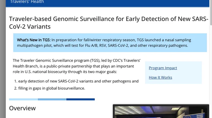 A screenshot of this text:

"Traveler-based Genomic Surveillance for Early Detection of New SARS-CoV-2 Variants
What’s New in TGS: In preparation for fall/winter respiratory season, TGS launched a nasal sampling multipathogen pilot, which will test for Flu A/B, RSV, SARS-CoV-2, and other respiratory pathogens.

Program Impact

How It Works

The Traveler Genomic Surveillance program (TGS), led by CDC’s Travelers’ Health Branch, is a public-private partnership that plays an important role in U.S. national biosecurity through its two major goals:

early detection of new SARS-CoV-2 variants and other pathogens and
filling in gaps in global biosurveillance."