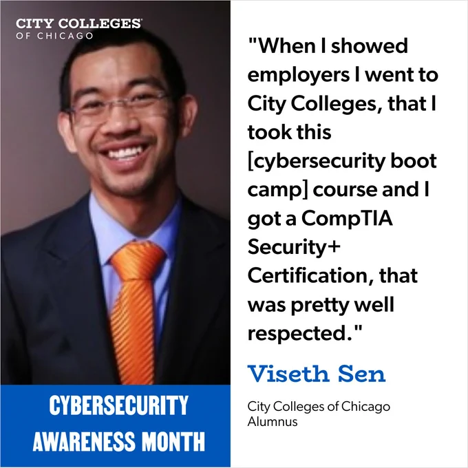 Image of Viseth Sen on the left with graphic text above, that reads:
'CITY COLLEGES OF CHICAGO' and text below him reads: 'CYBERSECURITY AWARENESS MONTH' and to the right, it reads:

"When I showed employers went to City Colleges, that| took this [cybersecurity boot camp] course and got a CompTIA Security  Certification, that was pretty well respected." Viseth Sen
City Colleges of Chicago Alumnus'