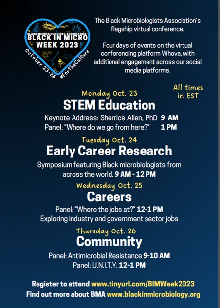 Schedule for Black in Micro Week 2023. All times EST.
-Monday Oct. 23, STEM Education. Sessions: Keynote address, 9 a.m. Panel: "Where do we go from here?”, 1 p.m.
-Tuesday Oct. 24, Early Career Research. Sessions: Symposium featuring Black microbiologists from across the world, 9 a.m.-12 p.m.
-Wednesday Oct. 25, Careers. Sessions: “Where the jobs at?”, 12-1 p.m. Exploring industry and government sector jobs.
-Thursday, Oct. 26, Community. Sessions: Antimicrobial Resistance panel, 9-10 a.m. U.N.I.T.Y. panel, 12-1 p.m. 