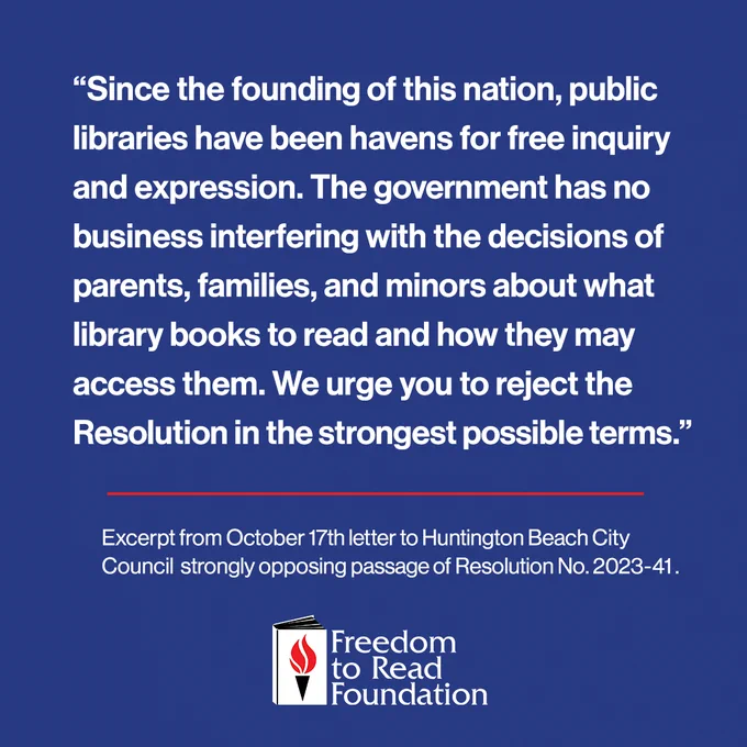  Since the founding of this nation, public libraries have been havens for free inquiry and expression. The government has no business interfering with the decisions of parents, families, and minors about what library books to read and how they may access them. We urge you to reject the Resolution in the strongest possible terms.
Excerpt from October 17 letter to Huntington Beach City Council strongly opposing passage of Resolution 2023-41.
Freedom to Read Foundation.
