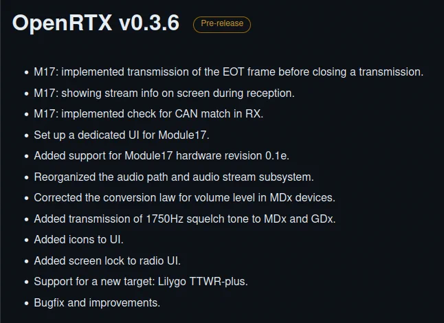 Screenshot of the changelog from GitHub for the v0.3.6, below the content:


    M17: implemented transmission of the EOT frame before closing a transmission.
    M17: showing stream info on screen during reception.
    M17: implemented check for CAN match in RX.
    Set up a dedicated UI for Module17.
    Added support for Module17 hardware revision 0.1e.
    Reorganized the audio path and audio stream subsystem.
    Corrected the conversion law for volume level in MDx devices.
    Added transmission of 1750Hz squelch tone to MDx and GDx.
    Added icons to UI.
    Added screen lock to radio UI.
    Support for a new target: Lilygo TTWR-plus.
    Bugfix and improvements.
