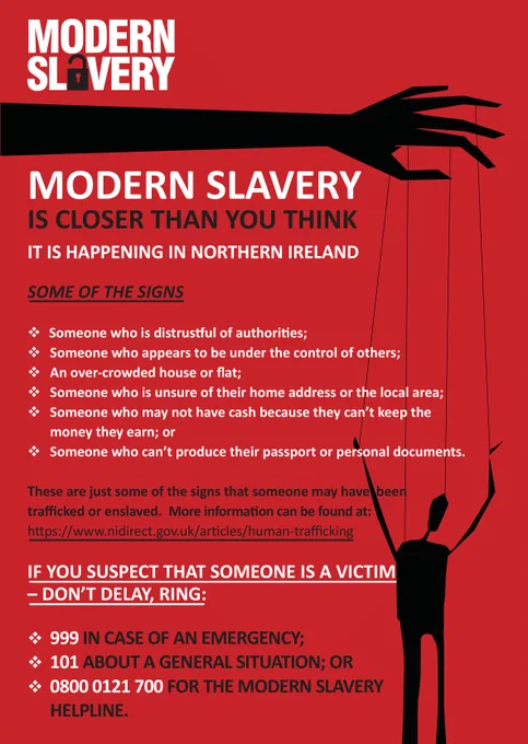 Graphic reads: Modern Slavery is closer than you think. It is happening in Northern Ireland.

Some of the signs: Someone who is distrustful of authorities, someone who appears to be under the control of others, an over-crowded house or flat, someone who is unsure of their home address or local area, someone who may not have cash because they can’t keep the money they earn or someone who can’t produce their passport or personal documents.

These are just some of the signs that someone may have been trafficked or enslaved. More information can be found on the NI Direct website: https://www.nidirect.gov.uk/articles/human-trafficking.

If you suspect that someone is a victim - don’t delay, ring: 999 in case of an emergency, 101 about a general situation, or 0800 0121 700 for the Modern Slavery Helpline.