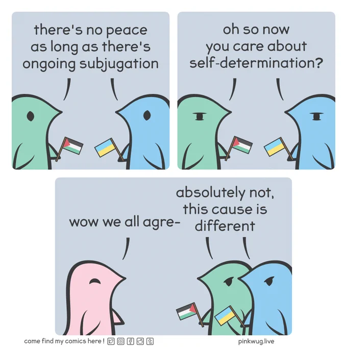 Panel 1: On the left, a green wug holding a Palestine flag, on the right, a blue wug holding an Ukraine flag. They both say: "there's no peace as long as there's ongoing subjugation".

Panel 2: They both say: "oh so now you care about self-determination".

Panel 3: A smiling pink wug says: "wow we all agre-". The green wug and the blue wug both say: "absolutely not, this cause is different"