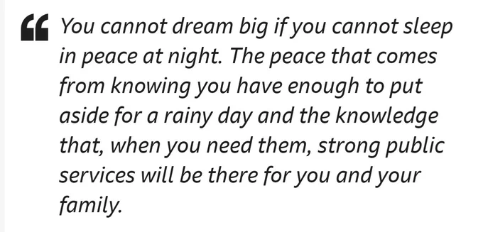 Quote from Rachel Reeves: "You cannot dream big if you cannot sleep in peace at night. The peace that comes from knowing you have enough to put aside for a rainy day and the knowledge that, when you need them, strong public services will be there for you and your family."