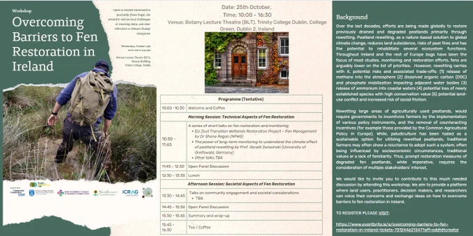We would like to cordially invite you to attend a Workshop on "Overcoming Barriers to Fen Restoration in Ireland" at the Botany Building, Trinity College Dublin, Ireland on the 25th of October, 2023 (Wednesday), from 10:00 am - 4:30 pm (Botany Lecture Theatre, 1st Floor, Botany Building).

Stakeholders from all across the peat landscape, including people from NGOs, GOs, volunteer groups, social and environmental scientists, practitioners, and land users   - are invited to attend this event to discuss the different risks and challenges of restoring fen peatlands in Irelands and potential ways of overcoming these. 

Please find attached the Workshop details along with a background to the topic. If you are interested in attending please register here: https://tinyurl.com/2ssu8rbj 