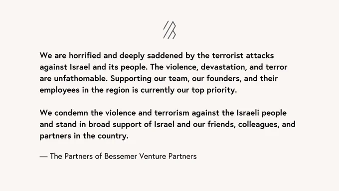 We are horrified and deeply saddened by the terrorist attacks against Israel and its people. The violence, devastation and terror are unfathomable. Supporting our team, our founders and their employees in the region is currently our top priority. 

We condemn the violence and terrorism against the Israeli people and stand in broad support of Israel and our friends, colleagues and partners in the country.
 
The Partners of Bessemer Venture Partners
