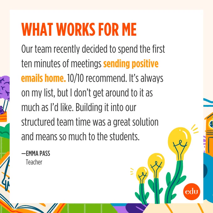 What Works for Me

"Our team recently decided to spend the first ten minutes of meetings sending positive emails home. 10/10 recommend. It's always on my list, but I don't get around to it as much as I'd like. Building it into our structured team time was a great solution and means so much to the students." —Emma Pass, Teacher