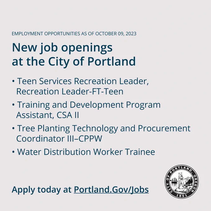 Employment Opportunities as of October 09, 2023

New Job Openings at the City of Portland

#WeArePortland  

New job postings: 

- Teen Services Recreation Leader, Recreation Leader-FT-Teen 
- Training and Development Program Assistant, CSA II 
- Tree Planting Technology and Procurement Coordinator III–CPPW 
- Water Distribution Worker Trainee

Apply today at Portland.gov/jobs