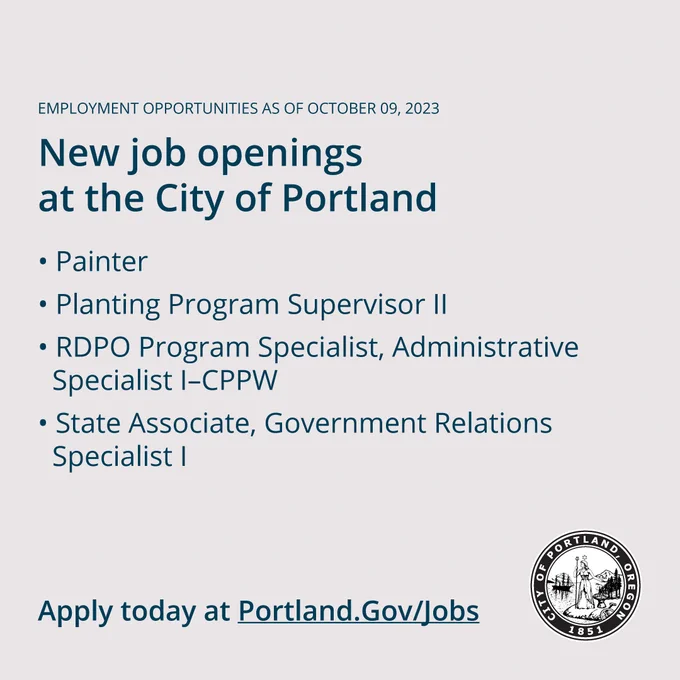Employment Opportunities as of October 09, 2023

New Job Openings at the City of Portland

#WeArePortland  

New job postings: 

- Painter 
- Planting Program Supervisor II 
- RDPO Program Specialist, Administrative Specialist I–CPPW 
- State Associate, Government Relations Specialist I 

Apply today at Portland.gov/jobs