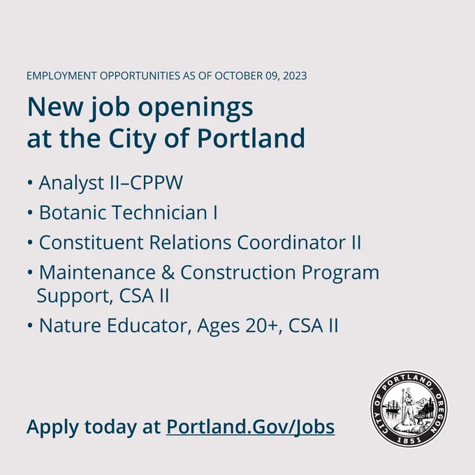 Employment Opportunities as of October 09, 2023

New Job Openings at the City of Portland

#WeArePortland  

New job postings: 

- Analyst II–CPPW 
- Botanic Technician I 
- Constituent Relations Coordinator II 
- Maintenance & Construction Program Support, CSA II 
- Nature Educator, Ages 20 , CSA II 

Apply today at Portland.gov/jobs