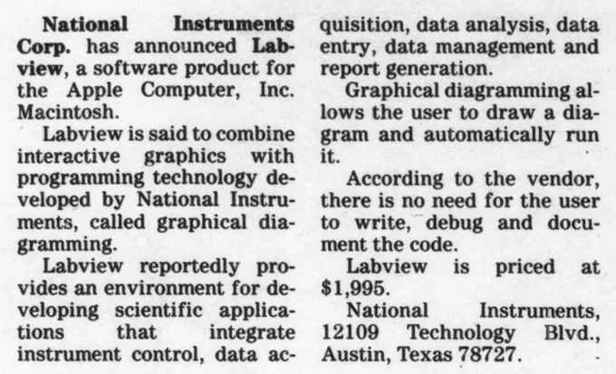 Press release from Computerworld, Volume 20, Issue 25 (June 23 1986). Text reads:
"National Instruments Corp. has announced Labview, a software product for the Apple Computer, Inc. Macintosh.
Labview is said to combine interactive graphics with programming technology developed by National Instruments, called graphical diagramming.
Labview reportedly provides an environment for developing scientific applications that integrate instrument control, data acquisition, data analysis, data entry, data management and report generation.
Graphical diagramming allows the user to draw a diagram and automatically run it.
According to the vendor, there is no need for the user to write, debug, and document the code.
Labview is priced at $1,995.
National Instruments, 12109 Technology Blvd, Austin, Texas 78727."