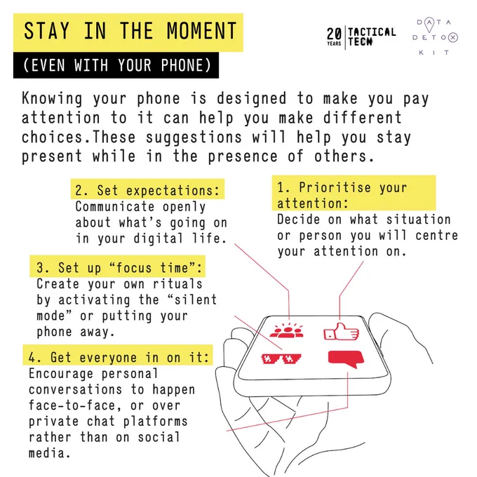 Knowing your phone is designed to make you pay attention to it can help you make different choices. These suggestions will help you stay present while in the presence of others.
Stay in the Moment
2. Set expectations: Communicate openly about what’s going on in your digital life.
1. Prioritise your attention 
Decide on what situation or person you will centre your attention on.
3. Set up “focus time”: rituals by activating the “silent mode” or putting your phone away.
4. Get everyone in on it: Encourage personal conversations to happen face-to-face, or over private chat platforms rather than on social media.