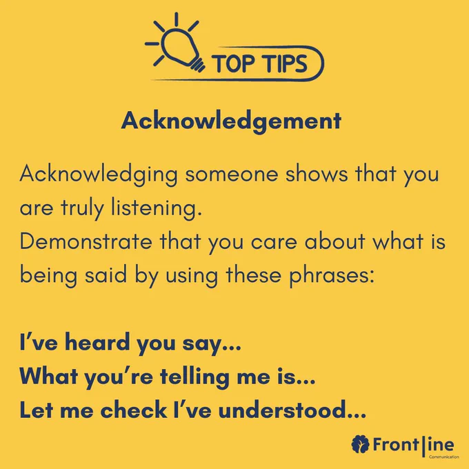 Acknowledging someone shows that you are truly listening.  Demonstrate that you care about what is being said by using these phrases:  I’ve heard you say... What you’re telling me is... Let me check I’ve understood...