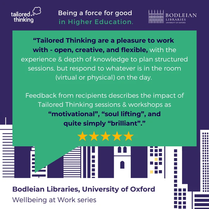 A quote from the University of Oxford:

"Tailored Thinking are a pleasure to work with - open, creative, and flexible, with the experience and depth of knowledge to plan structured sessions, but respond to whatever is in the room (virtual of physical) on the day. 

Feedback from recipients describes the impact of Tailored Thinking sessions and workshops as motivational, soul lifting, and quite simply brilliant."