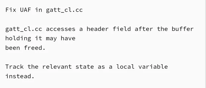 Text from the commit message for a critical-level CVE bug fix in Android's Bluetooth code:

Fix UAF in gatt_cl.cc

gatt_cl.cc accesses a header field after the buffer holding it may have been freed.

Track the relevant state as a local variable instead.