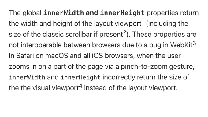 The global innerWidth and innerHeight properties return the width and height of the layout viewport (including the size of the classic scrollbar if present). These properties are not interoperable between browsers due to a bug in WebKit. In Safari on macOS and all iOS browsers, when the user zooms in on a part of the page via a pinch-to-zoom gesture, innerWidth and innerHeight incorrectly return the size of the the visual viewport instead of the layout viewport.