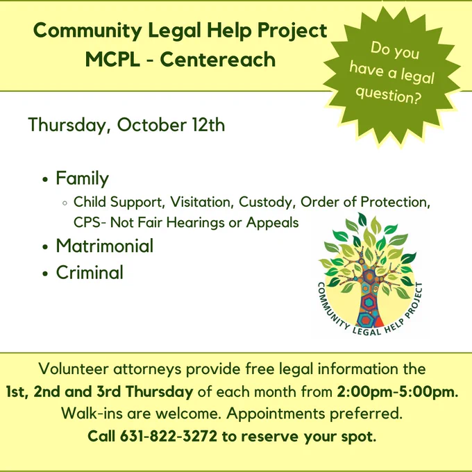 Heading text: Community Legal Help Project, MCPL Centereach. Burst with the words: Do you have a legal question? Community Legal Help Project logo is in the center of the image. Text at the bottom of the image reads: Volunteer attorneys provide free legal information the 1st, 2nd, and 3rd Thursday of each month from 2:00pm -5:00pm. Walk-ins are welcome. Appointments preferred. Call 631-822-3372 to reserve your spot.