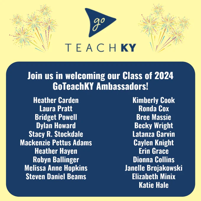 Image shows a congratulatory message that reads, "Join us in welcoming our Class of 2024 GoTeachKY ambassadors! Heather Carden, Laura Pratt, Bridget Powell, Dylan Howard, Stacy R. Stockdale, Mackenzie Pettus Adams, Heather Hayen, Robyn Ballinger, Melissa Anne Hopkins, Steven Daniel Beams, Kimberly Cook, Ronda Cox, Bree Massie, Becky Wright, Latanza Garvin, Caylen Knight, Erin Grace, Dionna Collins, Janelle Brojakowski, Elizabeth Minix, Katie Hale"