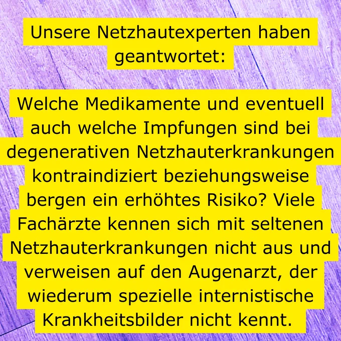 Auf einem lilafarbenen, holzähnlich gemaserten Untergrund ist mit schwarzer Schrift auf gelbem Untergrund zu lesen: Unsere Netzhautexperten haben geantwortet: Welche Medikamente und eventuell auch welche Impfungen sind bei degenerativen Netzhauterkrankungen kontraindiziert beziehungsweise bergen ein erhöhtes Risiko? Viele Fachärzte kennen sich mit seltenen Netzhauterkrankungen nicht aus und verweisen auf den Augenarzt, der wiederum spezielle internistische Krankheitsbilder nicht kennt.