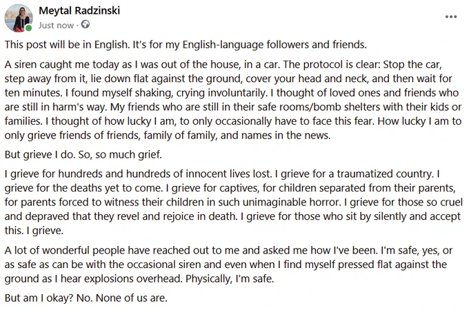 Screenshot of a long text post from facebook, detailing grief. One snippet below:

"A siren caught me today as I was out of the house, in a car. The protocol is clear: Stop the car, step away from it, lie down flat against the ground, cover your head and neck, and then wait for ten minutes. I found myself shaking, crying involuntarily. I thought of loved ones and friends who are still in harm's way. My friends who are still in their safe rooms/bomb shelters with their kids or families. I thought of how lucky I am, to only occasionally have to face this fear. How lucky I am to only grieve friends of friends, family of family, and names in the news."

If someone wants the rest of the text, please contact separately.