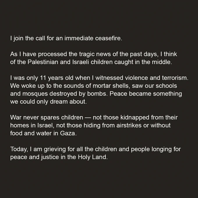 I join the call for an immediate ceasefire.

As I have processed the tragic news of the past days, I think of the Palestinian and Israeli children caught in the middle. 

I was only 11 years old when I witnessed violence and terrorism. We woke up to the sounds of mortar shells, saw our schools and mosques destroyed by bombs. Peace became something we could only dream about. 

War never spares children — not those kidnapped from their homes in Israel, not those hiding from airstrikes or without food and water in Gaza. 

Today, I am grieving for all the children and people longing for peace and justice in the Holy Land.