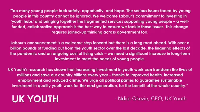 “Too many young people lack safety, opportunity, and hope. The serious issues faced by young people in this country cannot be ignored. We welcome Labour's commitment to investing in ‘youth hubs’ and bringing together the fragmented services supporting young people – a well-funded, collaborative approach is the best way to ensure we tackle those issues. This change requires joined-up thinking across government too. Labour's announcement is a welcome step forward but there is a long road ahead. With over a billion pounds of funding cut from the youth sector over the last decade, the lingering effects of the pandemic and an ongoing cost of living crisis – we need a significant increase in long-term investment to meet the needs of young people. We urge all political parties to guarantee sustainable investment in quality youth work for the next generation, for the benefit of the whole country" - Ndidi Okezie, CEO, UK Youth