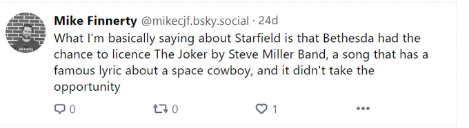 Screenshot of my Bluesky post that says: 
"What I'm basically saying about Starfield is that Bethesda had the chance to licence The Joker by Steve Miller Band, a song that has a famous lyric about a space cowboy, and it didn't take the opportunity"