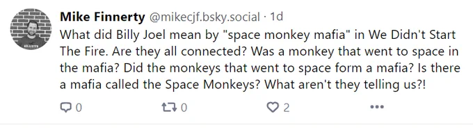 Screenshot of my Bluesky post that says: 
"What did Billy Joel mean by "space monkey mafia" in We Didn't Start The Fire. Are they all connected? Was a monkey that went to space in the mafia? Did the monkeys that went to space form a mafia? Is there a mafia called the Space Monkeys? What aren't they telling us?!"