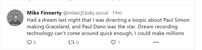 Screenshot of my Bluesky post that says: 
"Had a dream last night that I was directing a biopic about Paul Simon making Graceland, and Paul Dano was the star. Dream recording technology can't come around quick enough, I could make millions"