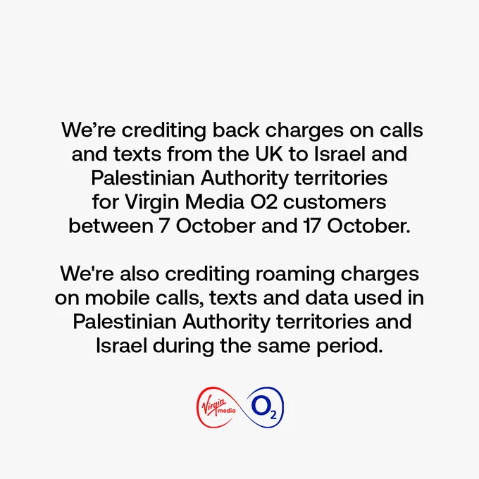 We’re crediting back charges on calls and texts from the UK to Israel and Palestinian Authority territories for Virgin Media O2 customers between 7 October and 17 October.

We're also crediting roaming charges on mobile calls, texts and data used in Palestinian Authority territories and Israel during the same time period.