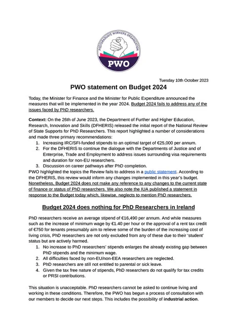 Summarised PWO statement on Budget 2024.
Today, the Minister for Finance and the Minister for Public Expenditure announced the measures that will be implemented in the year 2024. Budget 2024 fails to address any of the issues faced by PhD researchers. Context: On the 26th of June 2023, the Department of Further and Higher Education, Research, Innovation and Skills (DFHERIS) released the initial report of the National Review of State Supports for PhD Researchers. According to the DFHERIS, this review would inform any changes implemented in this year’s budget. Nonetheless, Budget 2024 does not make any reference to any changes to the current state of finance or status of PhD researchers. We also note the IUA published a statement in response to the Budget today which, likewise, neglects to mention PhD researchers.
The full statement is available at https://drive.google.com/file/d/1bZ0YQ-E3l_1z0kLc3HE_Yi5Bn5IqVmmo/view
